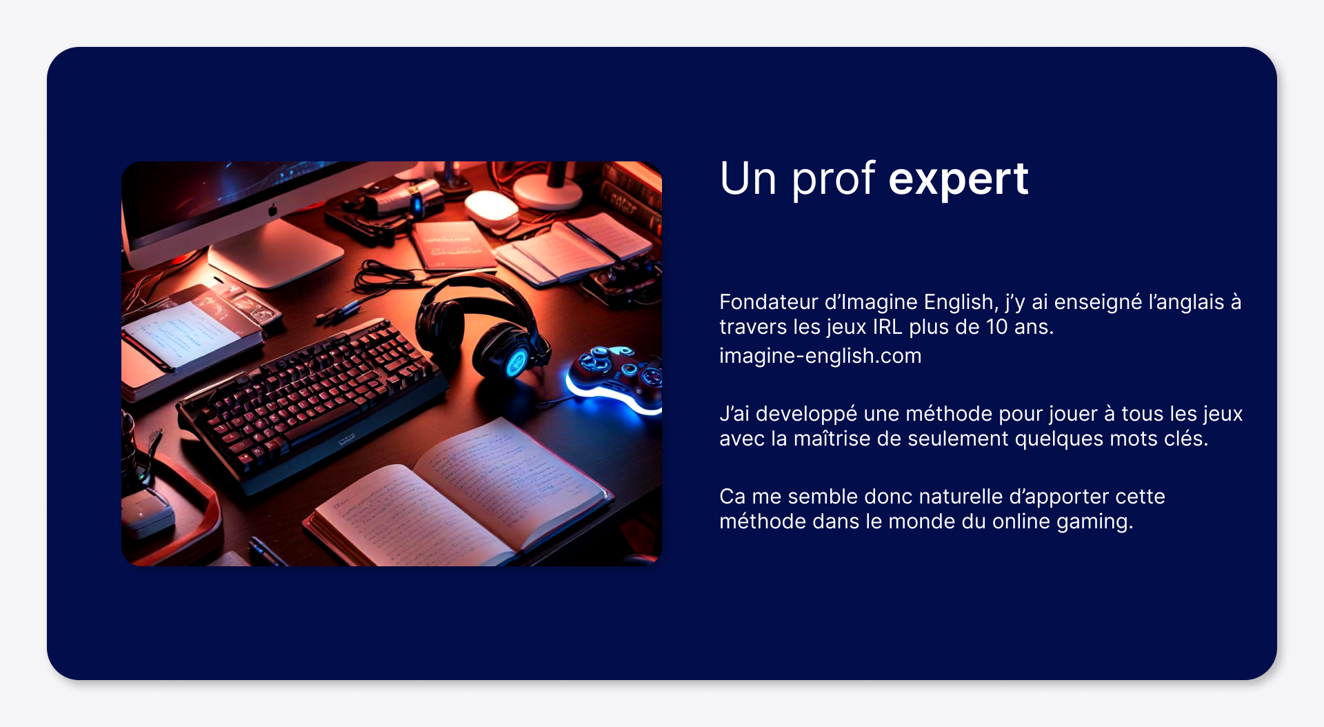 Fondateur d’Imagine English, j’y ai enseigné l’anglais à travers les jeux IRL plus de 10 ans. imagine-english.com J’ai développé une méthode pour jouer à tous les jeux avec la maîtrise de seulement quelques mots clés. Ça me semble donc naturel d’apporter cette méthode dans le monde du online gaming.