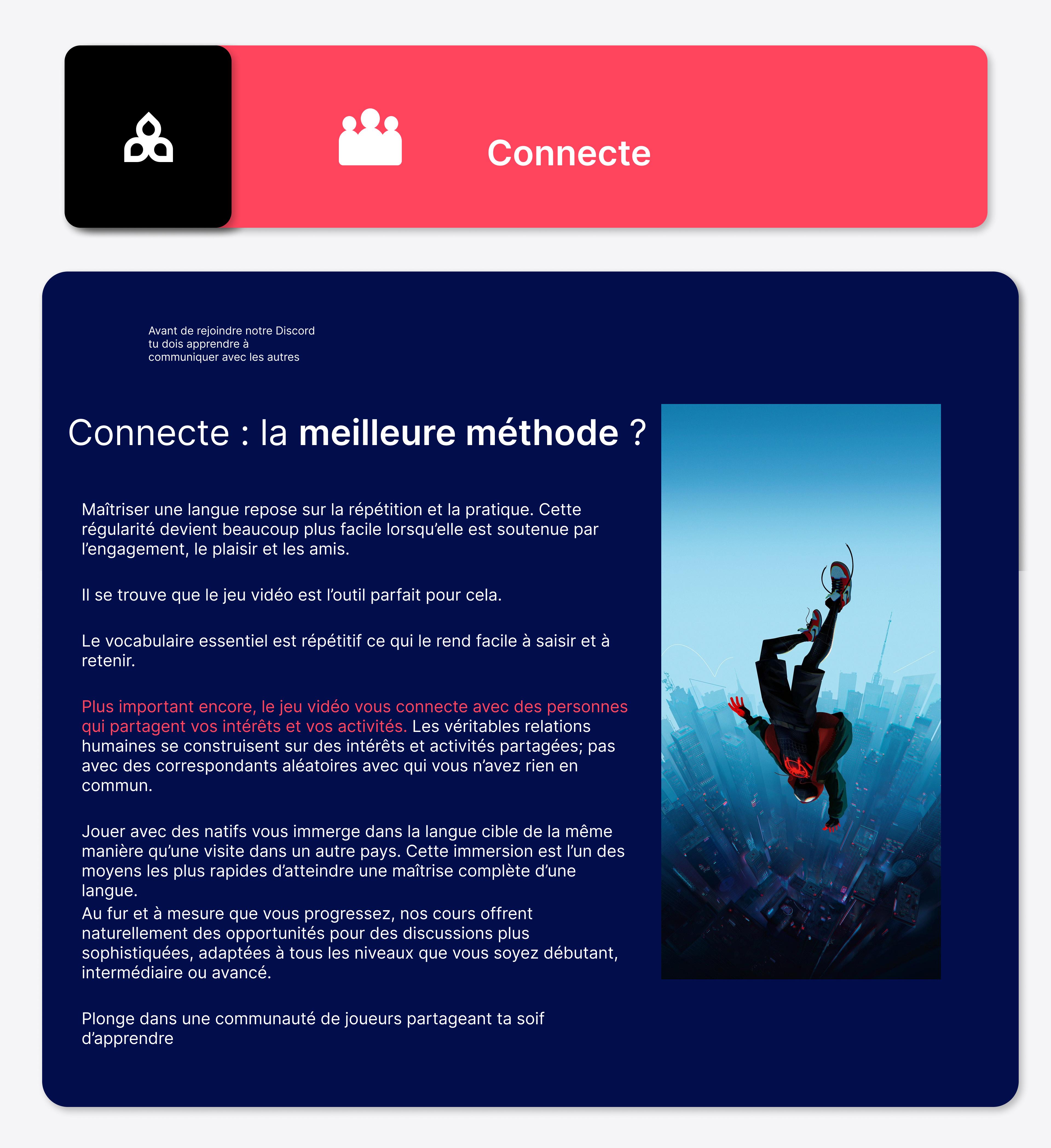 Maîtriser une langue repose sur la répétition et la pratique. Cette régularité devient beaucoup plus facile lorsqu’elle est soutenue par l’engagement, le plaisir et les amis. Il se trouve que le jeu vidéo est l’outil parfait pour cela. Le vocabulaire essentiel est répétitif ce qui le rend facile à saisir et à retenir. Plus important encore, le jeu vidéo vous connecte avec des personnes qui partagent vos intérêts et vos activités. Les véritables relations humaines se construisent sur des intérêts et activités partagées; pas avec des correspondants aléatoires avec qui vous n’avez rien en commun. Jouer avec des natifs vous immerge dans la langue cible de la même manière qu’une visite dans un autre pays. Cette immersion est l’un des moyens les plus rapides d’atteindre une maîtrise complète d’une langue. Au fur et à mesure que vous progressez, nos cours offrent naturellement des opportunités pour des discussions plus sophistiquées, adaptées à tous les niveaux que vous soyez débutant, intermédiaire ou avancé. Plonge dans une communauté de joueurs partageant ta soif d’apprendre