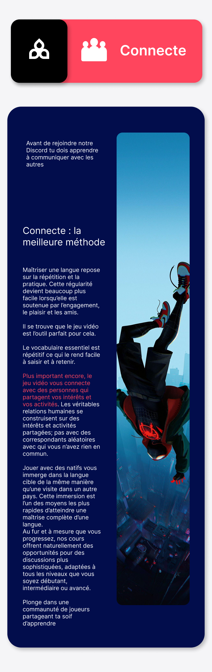 Maîtriser une langue repose sur la répétition et la pratique. Cette régularité devient beaucoup plus facile lorsqu’elle est soutenue par l’engagement, le plaisir et les amis. Il se trouve que le jeu vidéo est l’outil parfait pour cela. Le vocabulaire essentiel est répétitif ce qui le rend facile à saisir et à retenir. Plus important encore, le jeu vidéo vous connecte avec des personnes qui partagent vos intérêts et vos activités. Les véritables relations humaines se construisent sur des intérêts et activités partagées; pas avec des correspondants aléatoires avec qui vous n’avez rien en commun. Jouer avec des natifs vous immerge dans la langue cible de la même manière qu’une visite dans un autre pays. Cette immersion est l’un des moyens les plus rapides d’atteindre une maîtrise complète d’une langue. Au fur et à mesure que vous progressez, nos cours offrent naturellement des opportunités pour des discussions plus sophistiquées, adaptées à tous les niveaux que vous soyez débutant, intermédiaire ou avancé. Plonge dans une commaunuté de joueurs partageant ta soif d’apprendre