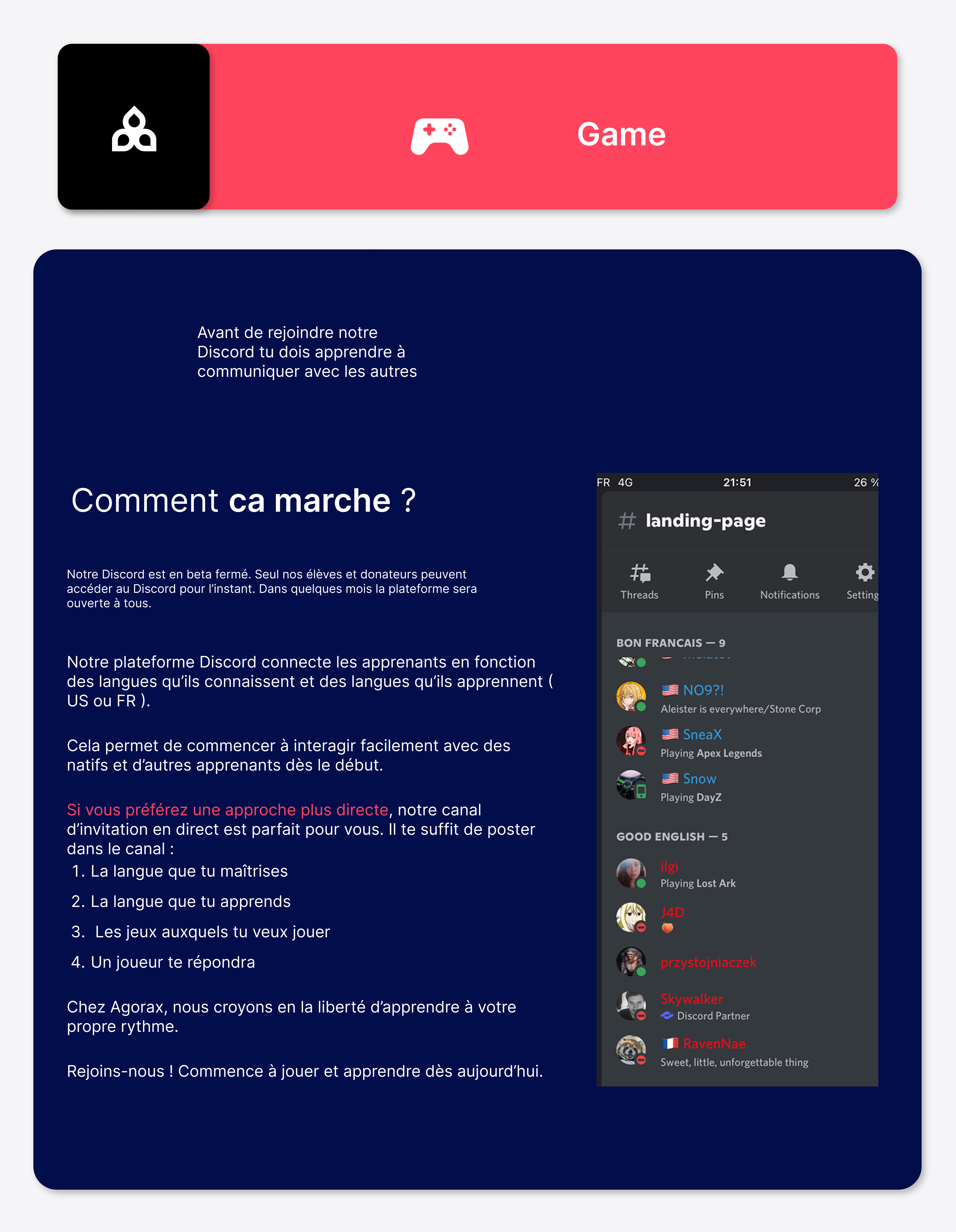 Notre plateforme Discord connecte les apprenants en fonction des langues qu’ils connaissent et des langues qu’ils apprennent ( US ou FR ). Cela permet de commencer à interagir facilement avec des natifs et d’autres apprenants dès le début. Si vous préférez une approche plus directe, notre canal d’invitation en direct est parfait pour vous. Il te suffit de poster dans le canal :   La langue que tu maîtrises   La langue que tu apprends  Les jeux auxquels tu veux jouer  Un joueur te répondra Chez Agorax, nous croyons en la liberté d’apprendre à votre propre rythme. Rejoins-nous ! Commence à jouer et apprendre dès aujourd’hui.