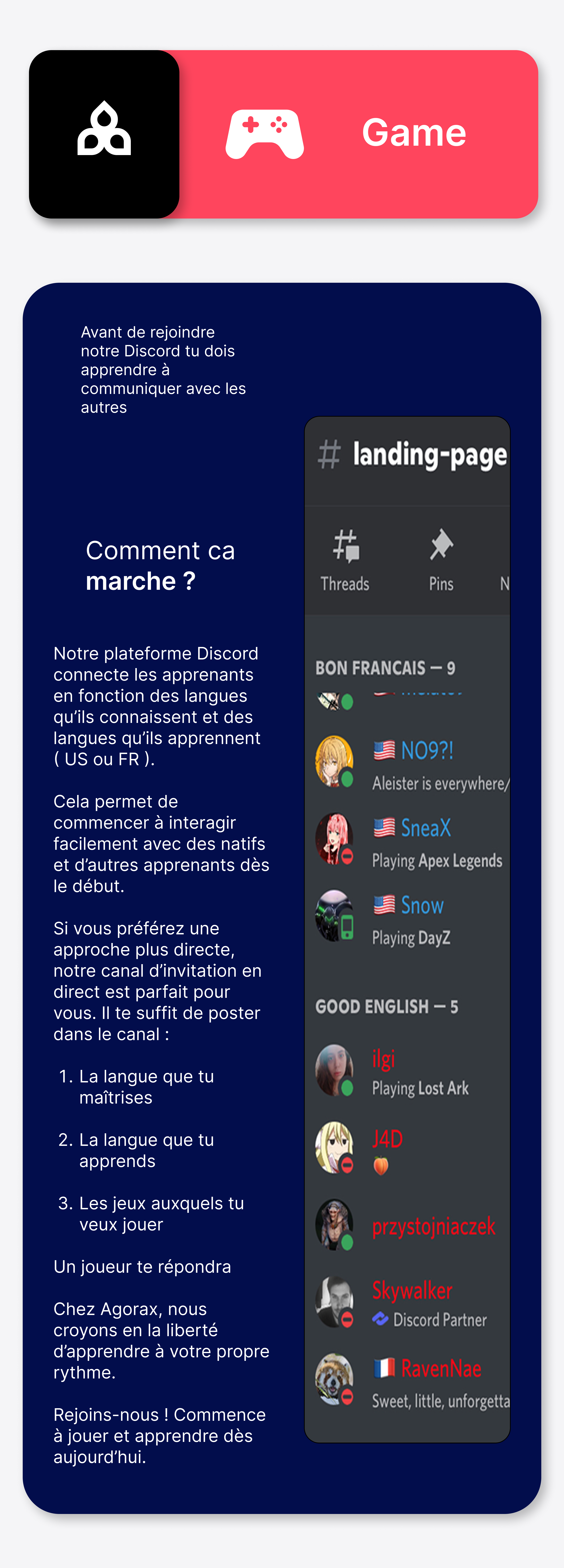 Notre plateforme Discord connecte les apprenants en fonction des langues qu’ils connaissent et des langues qu’ils apprennent ( US ou FR ). Cela permet de commencer à interagir facilement avec des natifs et d’autres apprenants dès le début. Si vous préférez une approche plus directe, notre canal d’invitation en direct est parfait pour vous. Il te suffit de poster dans le canal :   La langue que tu maîtrises   La langue que tu apprends  Les jeux auxquels tu veux jouer  Un joueur te répondra Chez Agorax, nous croyons en la liberté d’apprendre à votre propre rythme. Rejoins-nous ! Commence à jouer et apprendre dès aujourd’hui.