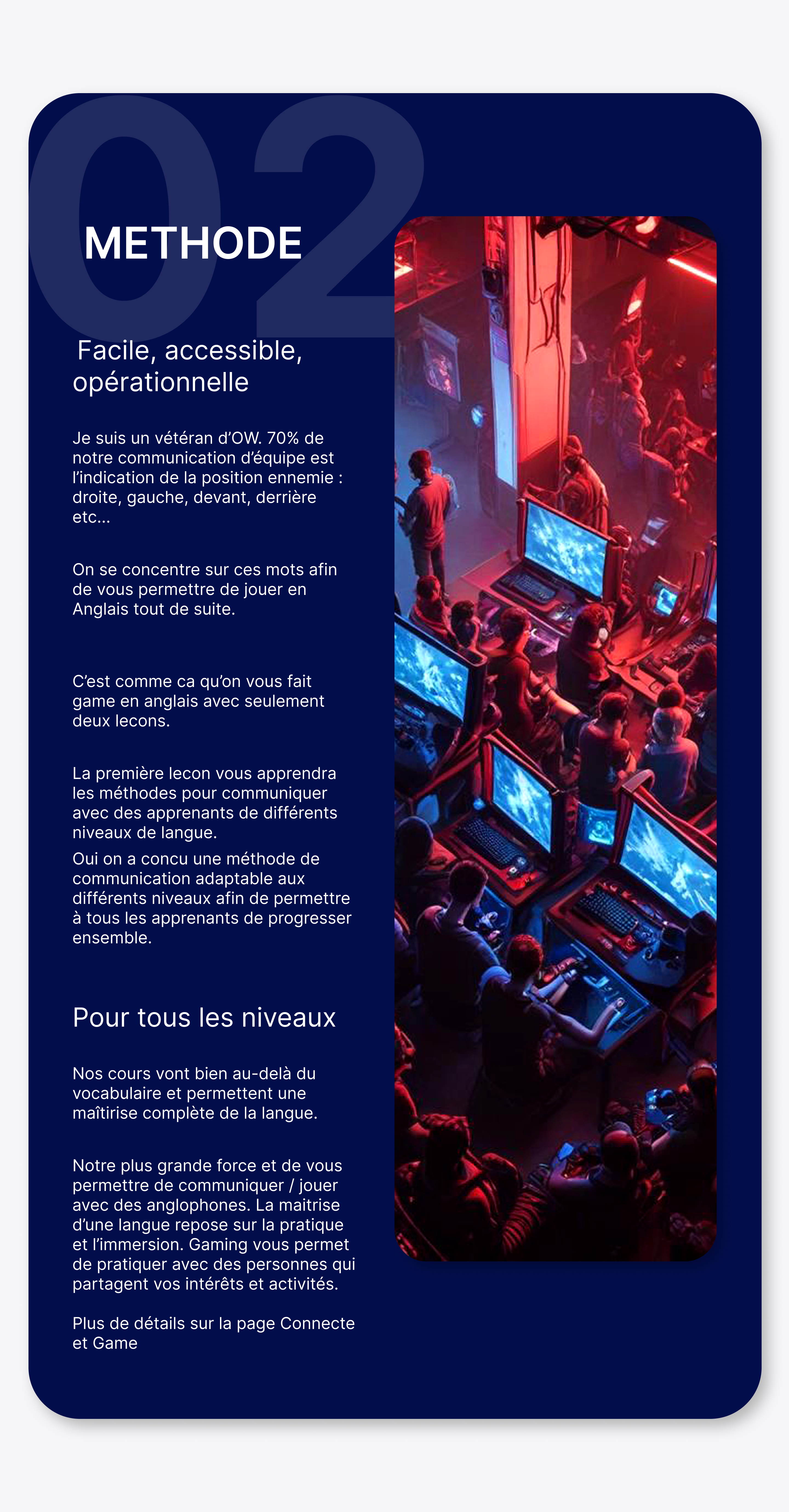 Facile, accessible, opérationnelle Je suis un vétéran d’OW. 70% de notre communication d’équipe est l’indication de la position ennemie : droite, gauche, devant, derrière etc... On se concentre sur ces mots afin de vous permettre de jouer en Anglais tout de suite.  C’est comme ca qu’on vous fait game en anglais avec seulement deux lecons. La première lecon vous apprendra les méthodes pour communiquer avec des apprenants de différents niveaux de langue. Oui on a concu une méthode de communication adaptable aux différents niveaux afin de permettre à tous les apprenants de progresser ensemble. Pour tous les niveaux Nos cours vont bien au delà du vocabulaire et permettent une maîtirise complète de la langue. Notre plus grande force et de vous permettre de communiquer / jouer avec des anglophones. La maitrise d’une langue repose sur la pratique et l’immersion. Gaming vous permet de pratiquer avec des personnes qui partagent vos intérets et activités.   Plus de détails sur la page Connecte et Game